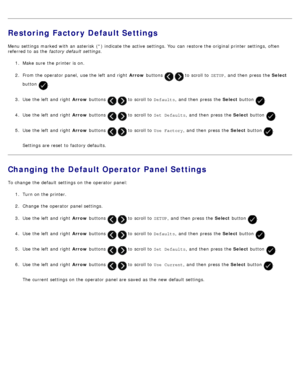 Page 68Restoring Factory Default Settings
Menu settings marked with an asterisk  (*) indicate the active settings. You  can  restore the original printer settings, often
referred to  as the factory default settings .
1 .  Make sure  the printer is on.
2 .  From the operator  panel,  use the left  and  right   Arrow buttons 
  to  scroll to   SETUP,  and  then  press  the  Select
button 
.
3 .  Use  the left  and  right   Arrow buttons 
  to  scroll to   Defaults,  and  then  press  the  Select button .
4 .  Use...