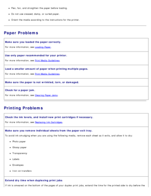 Page 100Flex, fan, and  straighten  the paper before loading.
Do not use creased, damp,  or curled paper.
Orient  the media according to  the instructions for the printer.
Paper Problems
Make sure  you loaded the paper correctly.
For  more  information, see Loading  Paper.
Use only  paper recommended for your  printer.
For  more  information, see Print Media  Guidelines.
Load a smaller  amount of paper when printing multiple pages.
For  more  information, see Print Media  Guidelines.
Make sure  the paper is  not...