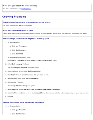 Page 102Make sure  you loaded the paper correctly.
For  more  information, see Loading  Paper.
Copying Problems
Check for blinking lights or error messages on  the printer.
For  more  information, see Error  Messages.
Make sure  the scanner glass is  clean.
Gently  wipe the scanner  glass as well as the thin  strip of glass beside it  with a  clean, lint-free cloth  dampened  with water.
Remove image patterns from magazines  or newspapers.
1.  In Windows Vista:
a.  Click  
® Programs .
b .  Click   Dell...
