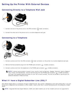 Page 138Setting Up the Printer With External Devices
Connecting Directly  to a Telephone Wall Jack
1.  Connect one  end  of the phone  cord  to  the FAX  connector  (—lower connector).
2 .  Connect the other end  of the phone  cord  to  an active telephone wall jack.
Connecting to a Telephone
1.  Connect a  phone  cord  from  the FAX  connector  (—lower connector) on the printer to  an active telephone wall jack.
2 .  Remove the blue protective  plug from  the PHONE  jack connector  (
—middle  connector).
3 ....