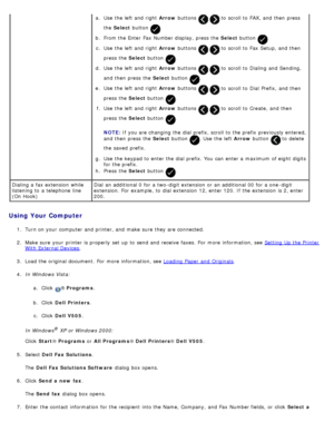 Page 143Using Your Computer
1.  Turn on your  computer  and  printer, and  make  sure  they are connected.
2 .  Make sure  your  printer is properly  set  up  to  send and  receive  faxes.  For  more  information, see  Setting  Up  the Printer
With External Devices.
3 .  Load the original document.  For  more  information, see  Loading  Paper  and  Originals
.
4 .  In Windows Vista:
a.  Click  
® Programs .
b .  Click   Dell  Printers .
c .  Click   Dell  V505 .
In Windows
® XP or Windows 2000:
Click   Start ®...