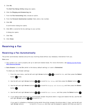 Page 1485.  Click   No.
The   Dell  Fax Setup Utility  dialog  box opens.
6 .  Click  the  Ringing and Answering  tab.
7 .  From the  Fax forwarding  field, choose an option.
8 .  From the  Forward  destination number  field, enter a  fax number.
9 .  Click   OK.
A  confirmation dialog  box opens.
10 . Click   OK to  overwrite the fax settings on your  printer.
A  dialog  box opens.
11 . Click   Yes.
12 . Click   Close .
Receiving a Fax
Receiving a Fax Automatically
The  printer automatically receives and...