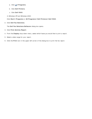 Page 164a.  Click  ® Programs .
b.  Click   Dell  Printers .
c .  Click   Dell  V505 .
In Windows XP and  Windows 2000:
Click   Start ® Programs  or All Programs ® Dell  Printers ® Dell  V505 .
2 .  Click   Dell  Fax Solutions .
The   Dell  Fax Solutions Software  dialog  box opens.
3 .  Click   Print Activity  Report .
4 .  From the  Display drop -down  menu,  select which faxes you would like to  print  a  report.
5 .  Select a  date range for your  report.
6 .  Click  the  Print icon in the upper-left  corner...