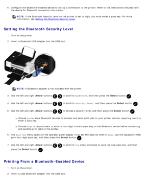 Page 746.  Configure  the Bluetooth-enabled  device to  set  up  a  connection  to  the printer. Refer to  the instructions included  with
the device for Bluetooth connection  information.
NOTE:  If  the Bluetooth Security Level  on the printer is set  to  High, you must  enter a  pass  key. For  more
information, see  Setting  the Bluetooth Security Level
.
Setting the Bluetooth Security Level
1.  Turn on the printer.
2 .  Insert a  Bluetooth USB  adapter  into the USB  port.
NOTE:  A  Bluetooth adapter  is...