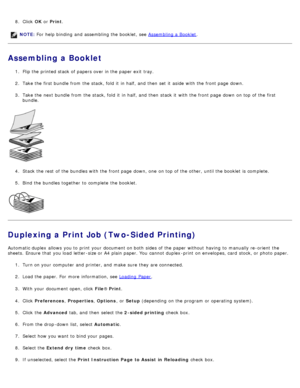 Page 788.  Click   OK or  Print .
Assembling a Booklet
1.  Flip the printed stack of papers over in the paper exit  tray.
2 .  Take the first bundle from  the stack, fold  it  in half, and  then  set  it  aside  with the front page  down.
3 .  Take the next bundle from  the stack, fold  it  in half, and  then  stack it  with the front page  down  on top of the first
bundle.
4 .  Stack the rest  of the bundles with the front page  down, one  on top of the other,  until the booklet  is complete.
5 .  Bind the...