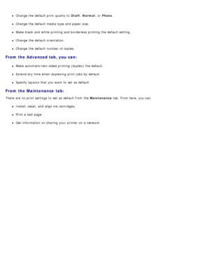 Page 81Change the default print  quality to  Draft, Normal ,  or Photo .
Change the default media type and  paper size.
Make black  and  white printing and  borderless printing the default setting.
Change the default orientation.
Change the default number of copies.
From the Advanced tab, you can:
Make automatic two-sided printing (duplex) the default.
Extend dry time when  duplexing print  jobs  by default.
Specify layouts that  you want  to  set  as default.
From the Maintenance  tab:
There are no print...