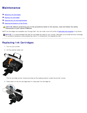 Page 82Maintenance
  Replacing  Ink Cartridges
  Aligning  Ink Cartridges
  Cleaning the Ink Cartridge Nozzles
  Cleaning the Exterior  of the Printer
Dell™ ink cartridges  are available  only  through Dell.  You  can  order  more  ink online  at  www.dell.com/supplies or by phone.
Replacing Ink Cartridges
1.  Turn on your  printer.
2 .  Lift the scanner  base  unit.
The  ink cartridge carrier  moves and  stops at the loading position  unless  the printer is busy.
3 .  Press  down  on the ink cartridge lever to...