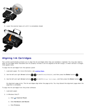 Page 849.  Lower  the scanner  base  unit  until it  is completely closed.
Aligning Ink Cartridges
Your  printer automatically prompts  you to  align the ink cartridges  when  they are installed  or replaced. You  may also  need  to
align ink cartridges  when  characters are not properly  formed or are not aligned at the left  margin, or when  vertical  or straight
lines appear wavy.
To align the ink cartridges  from  the operator  panel:
1.  Load plain paper. For  more  information, see  Loading  Paper
.
2 ....