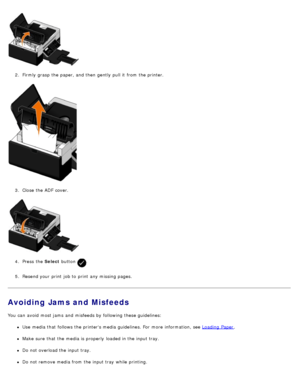 Page 992.  Firmly  grasp the paper, and  then  gently  pull it  from  the printer.
3 .  Close  the ADF  cover.
4 .  Press  the  Select button 
.
5 .  Resend your  print  job to  print  any missing pages.
Avoiding Jams and Misfeeds
You  can  avoid  most jams  and  misfeeds by following these guidelines:
Use  media that  follows the printers media guidelines. For  more  information, see  Loading  Paper.
Make sure  that  the media is properly  loaded in the input tray.
Do not overload the input tray.
Do not remove...