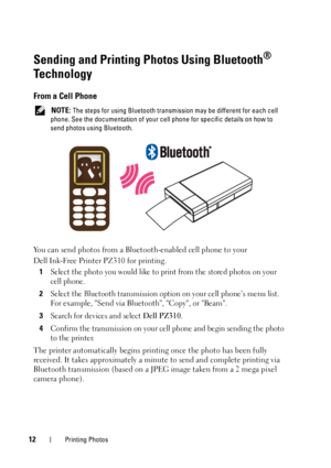 Page 1212Printing Photos
Sending and Printing Photos Using Bluetooth® 
Technology
From a Cell Phone
 NOTE: The steps for using Bluetooth transmission may be different for each cell 
phone. See the documentation of your cell phone for specific details on how to 
send photos using Bluetooth.
You can send photos from a Bluetooth-enabled cell phone to your 
Dell Ink-Free Printer PZ310 for printing.
1
Select the photo you would like to print from the stored photos on your 
cell phone. 
2Select the Bluetooth...