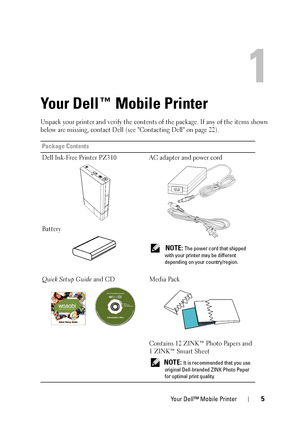 Page 5
Your Dell™ Mobile Printer5
1
Your Dell™ Mobile Printer
Unpack your printer and verify the contents of the package. If any of the items shown 
below are missing, contact Dell (see Contacting Dell on page 22).
Package Contents
Dell Ink-Free Printer PZ310
Battery AC adapter and power cord
 
NOTE: The power cord that shipped 
with your printer may be different 
depending on your country/region.
Quick Setup Guide  and CD Media Pack
Contains 12 ZINK™ Photo Papers and 
1 ZINK™ Smart Sheet 
NOTE: It is...