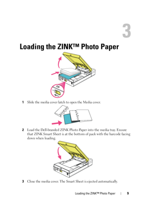 Page 9Loading the ZINK™ Photo Paper9
3
Loading the ZINK™ Photo Paper
1Slide the media cover latch to open the Media cover. 
2Load the Dell-branded ZINK Photo Paper into the media tray. Ensure 
that ZINK Smart Sheet is at the bottom of pack with the barcode facing 
down when loading.
3
Close the media cover. The Smart Sheet is ejected automatically.
 