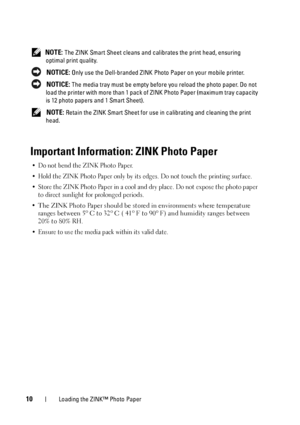 Page 1010Loading the ZINK™ Photo Paper
 NOTE: The ZINK Smart Sheet cleans and calibrates the print head, ensuring 
optimal print quality.
 
NOTICE: Only use the Dell-branded ZINK Photo Paper on your mobile printer.
 
NOTICE: The media tray must be empty before you reload the photo paper. Do not 
load the printer with more than 1 pack of ZINK Photo Paper (maximum tray capacity 
is 12 photo papers and 1 Smart Sheet).
 
NOTE: Retain the ZINK Smart Sheet for use in calibrating and cleaning the print 
head....