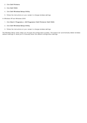 Page 222. Click  Dell  Printers.
3.  Click   Dell  V305 .
4 .  Click   Dell  Wireless Setup Utility .
5 .  Follow the instructions on your  screen to  change  wireless  settings.
In Windows XP and  Windows 2000: 1.  Click   Start ® Programs  or All Programs ® Dell  Printers ® Dell  V305 .
2 .  Click   Dell  Wireless Setup Utility .
3 .  Follow the instructions on your  screen to  change  wireless  settings.
The  Wireless  Setup  Utility  steps you through the configuration process.  The  wizard  can...