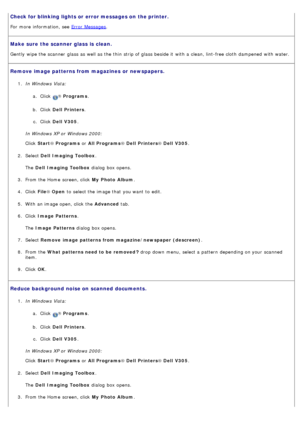 Page 65Check for blinking lights or error messages on  the printer.
For  more  information, see Error  Messages.
Make sure  the scanner glass is  clean.
Gently  wipe the scanner  glass as well as the thin  strip of glass beside it  with a  clean, lint-free cloth  dampened  with water.
Remove image patterns from magazines  or newspapers.
1.  In Windows Vista:
a.  Click  
® Programs .
b .  Click   Dell  Printers .
c .  Click   Dell  V305 .
In Windows XP or Windows 2000:
Click   Start ® Programs  or All Programs ®...