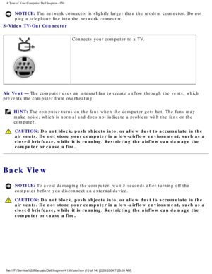 Page 11A Tour of Your Computer: Dell Inspiron 4150 
NOTICE: The network connector is slightly larger than the modem connector. Do no\
t 
plug a telephone line into the network connector. 
S-Video TV-Out Connector 
  Connects your computer to a TV.
Air Vent — The computer uses an internal fan to create airflow through the vents, \
which 
prevents the computer from overheating.
HINT: The computer turns on the fans when the computer gets hot. The fans may \
make noise, which is normal and does not indicate a...