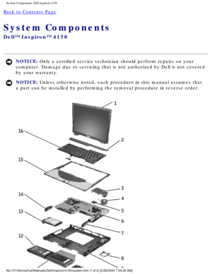 Page 101System Components: Dell Inspiron 4150 
Back to Contents Page 
System Components 
Dell™ Inspiron™ 4150 
NOTICE: Only a certified service technician should perform repairs on your 
computer. Damage due to servicing that is not authorized by Dell is not \
covered 
by your warranty. 
NOTICE: Unless otherwise noted, each procedure in this manual assumes that 
a part can be installed by performing the removal procedure in reverse o\
rder. 
file:///F|/Service%20Manuals/Dell/Inspiron/4150/system.htm (1 of 2) [2\...