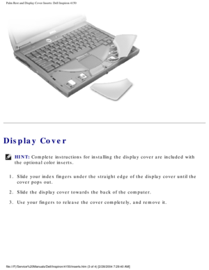 Page 105Palm Rest and Display Cover Inserts: Dell Inspiron 4150 
 
Display Cover
HINT: Complete instructions for installing the display cover are included with\
 
the optional color inserts. 
1.  Slide your index fingers under the straight edge of the display cover un\
til the  cover pops out. 
2.  Slide the display cover towards the back of the computer. 
3.  Use your fingers to release the cover completely, and remove it. 
file:///F|/Service%20Manuals/Dell/Inspiron/4150/inserts.htm (3 of 4) [\
2/28/2004...