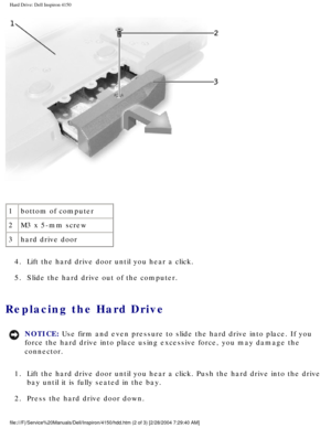 Page 108Hard Drive: Dell Inspiron 4150 
 
1 bottom of computer
2 M3 x 5-mm screw
3 hard drive door
4.  Lift the hard drive door until you hear a click. 
5.  Slide the hard drive out of the computer. 
Replacing the Hard Drive 
NOTICE: Use firm and even pressure to slide the hard drive into place. If you 
force the hard drive into place using excessive force, you may damage th\
e 
connector. 
1.  Lift the hard drive door until you hear a click. Push the hard drive int\
o the drive  bay until it is fully seated in...