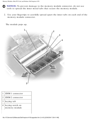 Page 112Memory Modules, Mini PCI Card, and Modem: Dell Inspiron 4150 
NOTICE: To prevent damage to the memory module connector, do not use 
tools to spread the inner metal tabs that secure the memory module. 
2.  Use your fingertips to carefully spread apart the inner tabs on each end\
 of the  memory module connector. 
The module pops up.
 
1 JDIM 1 connector
2 JDIM 2 connector
3 keying tab
4 keying notch on 
memory module
file:///F|/Service%20Manuals/Dell/Inspiron/4150/upgrades.htm (3 of 8) \
[2/28/2004...