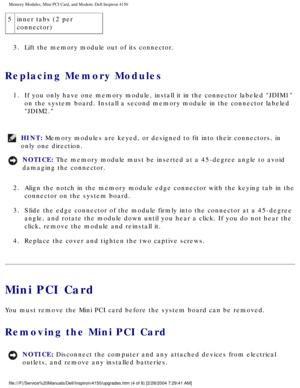 Page 113Memory Modules, Mini PCI Card, and Modem: Dell Inspiron 4150 
5inner tabs (2 per 
connector)
3.  Lift the memory module out of its connector. 
Replacing Memory Modules 
1.  If you only have one memory module, install it in the connector labeled \
JDIM1  on the system board. Install a second memory module in the connector lab\
eled 
JDIM2. 
HINT: Memory modules are keyed, or designed to fit into their connectors, in 
only one direction. 
NOTICE: The memory module must be inserted at a 45-degree angle to...