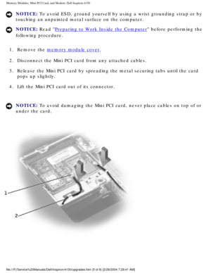 Page 114Memory Modules, Mini PCI Card, and Modem: Dell Inspiron 4150 
NOTICE: To avoid ESD, ground yourself by using a wrist grounding strap or by 
touching an unpainted metal surface on the computer. 
NOTICE: Read Preparing to Work Inside the Computer before performing the 
following procedure. 
1.  Remove the 
memory module cover. 
2.  Disconnect the Mini PCI card from any attached cables. 
3.  Release the Mini PCI card by spreading the metal securing tabs until the\
 card  pops up slightly. 
4.  Lift the Mini...