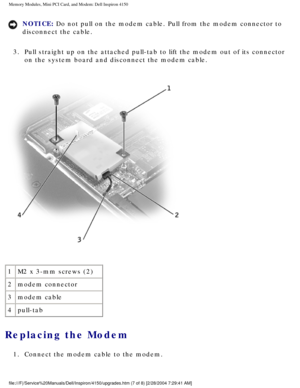 Page 116Memory Modules, Mini PCI Card, and Modem: Dell Inspiron 4150 
NOTICE: Do not pull on the modem cable. Pull from the modem connector to 
disconnect the cable. 
3.  Pull straight up on the attached pull-tab to lift the modem out of its c\
onnector  on the system board and disconnect the modem cable. 
 
1 M2 x 3-mm screws (2)
2 modem connector
3 modem cable
4 pull-tab
Replacing the Modem 
1.  Connect the modem cable to the modem. 
file:///F|/Service%20Manuals/Dell/Inspiron/4150/upgrades.htm (7 of 8) \...