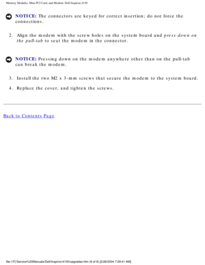 Page 117Memory Modules, Mini PCI Card, and Modem: Dell Inspiron 4150 
NOTICE: The connectors are keyed for correct insertion; do not force the 
connections. 
2.  Align the modem with the screw holes on the system board and press down on  the pull-tab to seat the modem in the connector. 
NOTICE: Pressing down on the modem anywhere other than on the pull-tab 
can break the modem. 
3.  Install the two M2 x 3-mm screws that secure the modem to the system boa\
rd. 
4.  Replace the cover, and tighten the screws. 
Back...