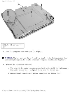 Page 119Keyboard: Dell Inspiron 4150 
 
1 M2.5 x 12-mm screws 
(5)
3.  Turn the computer over and open the display. 
NOTICE: The key caps on the keyboard are fragile, easily dislodged, and time-
consuming to replace. Be careful when removing and handling the keyboard\
. 
4.  Remove the center control cover:  a.  Use a small, flat-blade screwdriver or plastic scribe to lift the right \
edge of the center control cover and pry it loose from the bottom case. 
b.  Lift the center control cover up and away from the...