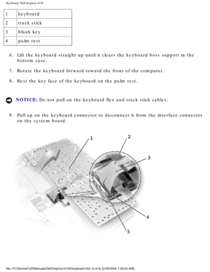 Page 121Keyboard: Dell Inspiron 4150 
1keyboard
2 track stick
3 blank key
4 palm rest
6.  Lift the keyboard straight up until it clears the keyboard boss support \
in the  bottom case. 
7.  Rotate the keyboard forward toward the front of the computer. 
8.  Rest the key face of the keyboard on the palm rest. 
NOTICE: Do not pull on the keyboard flex and track stick cables. 
9.  Pull up on the keyboard connector to disconnect it from the interface co\
nnector  on the system board....
