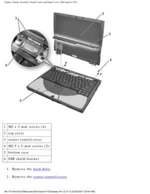 Page 125Display, Display Assembly, Display Latch, and Hinge Covers: Dell Inspiro\
n 4150 
 
1 M2 x 3-mm screws (4)
2 top cover
3 center control cover
4 M2.5 x 5-mm screws (5)
5 bottom case
6 EMI shield bracket
1.  Remove the 
hard drive. 
2.  Remove the 
center control cover. 
file:///F|/Service%20Manuals/Dell/Inspiron/4150/display.htm (2 of 13) \
[2/28/2004 7:29:44 AM] 