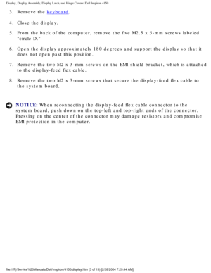 Page 126Display, Display Assembly, Display Latch, and Hinge Covers: Dell Inspiro\
n 4150 
3.  Remove the keyboard. 
4.  Close the display. 
5.  From the back of the computer, remove the five M2.5 x 5-mm screws la\
beled  circle D. 
6.  Open the display approximately 180 degrees and support the display s\
o that it  does not open past this position. 
7.  Remove the two M2 x 3-mm screws on the EMI shield bracket, which is \
attached  to the display-feed flex cable. 
8.  Remove the two M2 x 3-mm screws that secure...