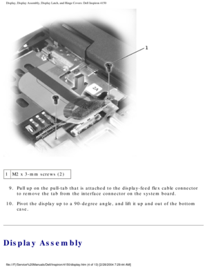 Page 127Display, Display Assembly, Display Latch, and Hinge Covers: Dell Inspiro\
n 4150 
 
1 M2 x 3-mm screws (2)
9.  Pull up on the pull-tab that is attached to the display-feed flex ca\
ble connector  to remove the tab from the interface connector on the system board. 
10.  Pivot the display up to a 90-degree angle, and lift it up and out o\
f the bottom  case. 
Display Assembly
file:///F|/Service%20Manuals/Dell/Inspiron/4150/display.htm (4 of 13) \
[2/28/2004 7:29:44 AM] 