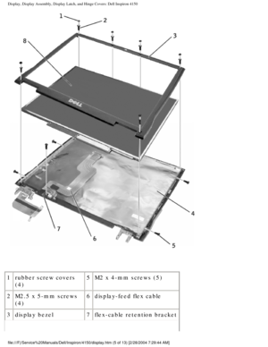 Page 128Display, Display Assembly, Display Latch, and Hinge Covers: Dell Inspiro\
n 4150 
 
1 rubber screw covers 
(4) 5
M2 x 4-mm screws (5)
2 M2.5 x 5-mm screws 
(4) 6
display-feed flex cable
3 display bezel 7flex-cable retention bracket
file:///F|/Service%20Manuals/Dell/Inspiron/4150/display.htm (5 of 13) \
[2/28/2004 7:29:44 AM] 