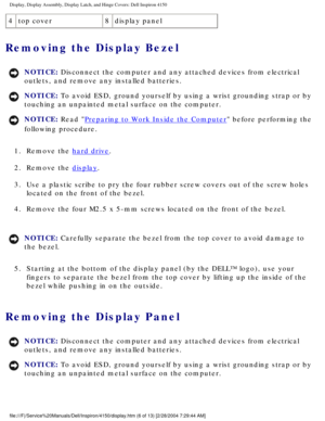 Page 129Display, Display Assembly, Display Latch, and Hinge Covers: Dell Inspiro\
n 4150 
4top cover 8display panel
Removing the Display Bezel 
NOTICE: Disconnect the computer and any attached devices from electrical 
outlets, and remove any installed batteries. 
NOTICE: To avoid ESD, ground yourself by using a wrist grounding strap or by 
touching an unpainted metal surface on the computer. 
NOTICE: Read Preparing to Work Inside the Computer before performing the 
following procedure. 
1.  Remove the 
hard...