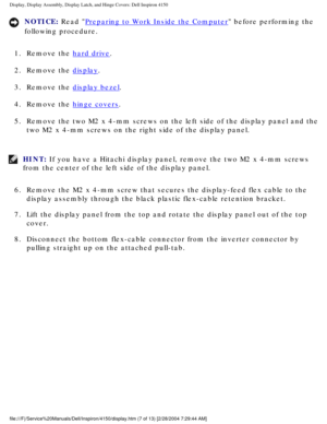Page 130Display, Display Assembly, Display Latch, and Hinge Covers: Dell Inspiro\
n 4150 
NOTICE: Read Preparing to Work Inside the Computer before performing the 
following procedure. 
1.  Remove the 
hard drive. 
2.  Remove the 
display. 
3.  Remove the 
display bezel. 
4.  Remove the 
hinge covers. 
5.  Remove the two M2 x 4-mm screws on the left side of the display pane\
l and the  two M2 x 4-mm screws on the right side of the display panel. 
HINT: If you have a Hitachi display panel, remove the two M2 x...