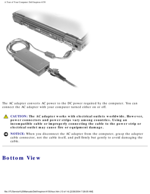 Page 14A Tour of Your Computer: Dell Inspiron 4150 
 
The AC adapter converts AC power to the DC power required by the compute\
r. You can 
connect the AC adapter with your computer turned either on or off.
  CAUTION: The AC adapter works with electrical outlets worldwide. However, 
power connectors and power strips vary among countries. Using an 
incompatible cable or improperly connecting the cable to the power strip\
 or 
electrical outlet may cause fire or equipment damage.
NOTICE: When you disconnect the...