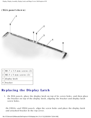 Page 133Display, Display Assembly, Display Latch, and Hinge Covers: Dell Inspiro\
n 4150 
(XGA panel shown) 
 
1 M1.7 x 3.5-mm screws (2)
2 M2.5 x 5-mm screws (2)
3 display latch
4 bracket
Replacing the Display Latch 
1.  On XGA panels, place the display latch on top of its screw holes, and then place 
the bracket on top of the display latch, aligning the bracket and displa\
y latch 
screw holes. 
On SXGA+ and UXGA panels, align the screw holes and place the display latch 
and attached bracket in the top cover....