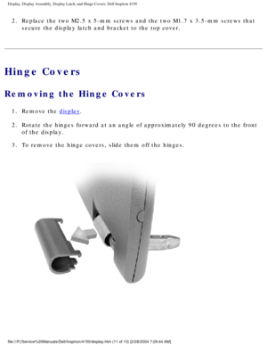 Page 134Display, Display Assembly, Display Latch, and Hinge Covers: Dell Inspiro\
n 4150 
2.  Replace the two M2.5 x 5-mm screws and the two M1.7 x 3.5-mm screws \
that secure the display latch and bracket to the top cover. 
Hinge Covers
Removing the Hinge Covers 
1.  Remove the display. 
2.  Rotate the hinges forward at an angle of approximately 90 degrees to\
 the front  of the display. 
3.  To remove the hinge covers, slide them off the hinges. 
 
file:///F|/Service%20Manuals/Dell/Inspiron/4150/display.htm...