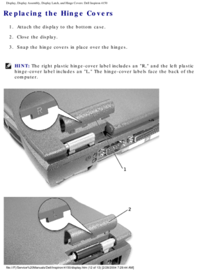 Page 135Display, Display Assembly, Display Latch, and Hinge Covers: Dell Inspiro\
n 4150 
Replacing the Hinge Covers 
1.  Attach the display to the bottom case. 
2.  Close the display. 
3.  Snap the hinge covers in place over the hinges. 
HINT: The right plastic hinge-cover label includes an R, and the left plasti\
c 
hinge-cover label includes an L. The hinge-cover labels face the back \
of the 
computer. 
file:///F|/Service%20Manuals/Dell/Inspiron/4150/display.htm (12 of 13)\
 [2/28/2004 7:29:44 AM] 