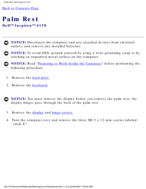 Page 137Palm Rest: Dell Inspiron 4150 
Back to Contents Page 
Palm Rest 
Dell™ Inspiron™ 4150 
NOTICE: Disconnect the computer and any attached devices from electrical 
outlets, and remove any installed batteries. 
NOTICE: To avoid ESD, ground yourself by using a wrist grounding strap or by 
touching an unpainted metal surface on the computer. 
NOTICE: Read Preparing to Work Inside the Computer before performing the 
following procedure. 
1.  Remove the 
hard drive. 
2.  Remove the 
keyboard. 
NOTICE: You must...
