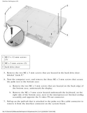 Page 138Palm Rest: Dell Inspiron 4150 
 
1 M2.5 x 12-mm screws 
(3)
2 M2 x 3-mm screws (2)
3 hard drive door
5.  Remove the two M2 x 3-mm screws that are located in the hard drive door \
 labeled circle P. 
6.  Turn the computer over, and remove the three M2 x 3-mm screws that secur\
e  the palm rest to the bottom case: 
a.  Remove the two M2 x 3-mm screws that are located on the back edge of  the bottom case, underneath the display. 
b.  Remove the M2 x 3-mm screw located underneath the keyboard, on the  right...