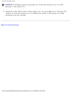 Page 140Palm Rest: Dell Inspiron 4150 
NOTICE: Carefully separate the palm rest from the bottom case to avoid 
damage to the palm rest. 
8.  Starting at the back center of the palm rest, use your fingers to separa\
te the  palm rest from the bottom case by lifting the inside of the palm rest wh\
ile 
pushing in on the outside. 
Back to Contents Page
 
file:///F|/Service%20Manuals/Dell/Inspiron/4150/palmrest.htm (4 of 4) \
[2/28/2004 7:29:45 AM] 