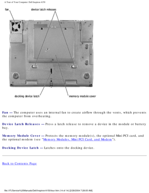 Page 15A Tour of Your Computer: Dell Inspiron 4150 
 
Fan — The computer uses an internal fan to create airflow through the vents, \
which prevents 
the computer from overheating.
Device Latch Releases — Press a latch release to remove a device in the module or battery 
bay.
Memory Module Cover — Protects the memory module(s), the optional Mini PCI card, and 
the optional modem (see 
Memory Modules, Mini PCI Card, and Modem).
Docking Device Latch — Latches onto the docking device.
Back to Contents Page...