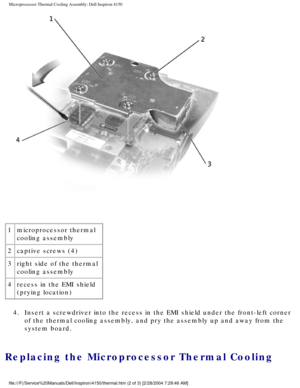 Page 142Microprocessor Thermal Cooling Assembly: Dell Inspiron 4150 
 
1 microprocessor thermal 
cooling assembly
2 captive screws (4)
3 right side of the thermal 
cooling assembly
4 recess in the EMI shield 
(prying location)
4.  Insert a screwdriver into the recess in the EMI shield under the front-l\
eft corner  of the thermal cooling assembly, and pry the assembly up and away from t\
he 
system board. 
Replacing the Microprocessor Thermal Cooling 
file:///F|/Service%20Manuals/Dell/Inspiron/4150/thermal.htm...