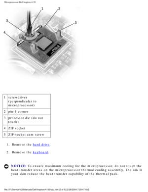 Page 145Microprocessor: Dell Inspiron 4150 
 
1 screwdriver 
(perpendicular to 
microprocessor)
2 pin-1 corner
3 processor die (do not 
touch)
4 ZIF socket
5 ZIF-socket cam screw
1.  Remove the 
hard drive. 
2.  Remove the 
keyboard. 
NOTICE: To ensure maximum cooling for the microprocessor, do not touch the 
heat transfer areas on the microprocessor thermal cooling assembly. The \
oils in 
your skin reduce the heat transfer capability of the thermal pads. 
file:///F|/Service%20Manuals/Dell/Inspiron/4150/cpu.htm...