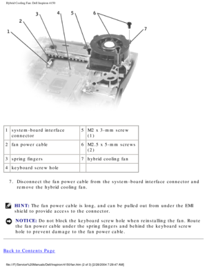 Page 150Hybrid Cooling Fan: Dell Inspiron 4150 
 
1 system-board interface 
connector 5
M2 x 3-mm screw 
(1)
2 fan power cable 6M2.5 x 5-mm screws 
(2)
3 spring fingers 7hybrid cooling fan
4 keyboard screw hole   
7.  Disconnect the fan power cable from the system-board interface connector\
 and  remove the hybrid cooling fan. 
HINT: The fan power cable is long, and can be pulled out from under the EMI 
shield to provide access to the connector. 
NOTICE: Do not block the keyboard screw hole when reinstalling the...