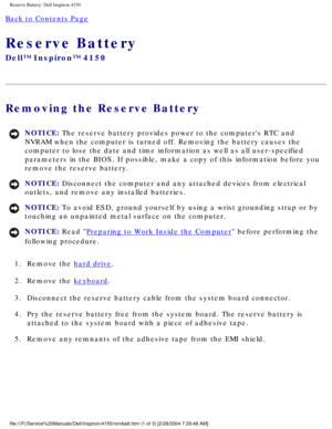 Page 152Reserve Battery: Dell Inspiron 4150 
Back to Contents Page 
Reserve Battery 
Dell™ Inspiron™ 4150 
Removing the Reserve Battery 
NOTICE: The reserve battery provides power to the computers RTC and 
NVRAM when the computer is turned off. Removing the battery causes the 
computer to lose the date and time information as well as all user-speci\
fied 
parameters in the BIOS. If possible, make a copy of this information bef\
ore you 
remove the reserve battery. 
NOTICE: Disconnect the computer and any...