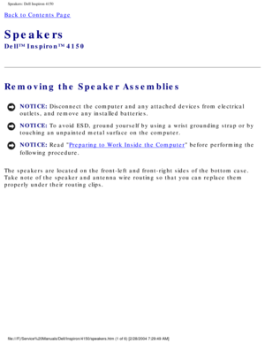 Page 155Speakers: Dell Inspiron 4150 
Back to Contents Page 
Speakers 
Dell™ Inspiron™ 4150 
Removing the Speaker Assemblies 
NOTICE: Disconnect the computer and any attached devices from electrical 
outlets, and remove any installed batteries. 
NOTICE: To avoid ESD, ground yourself by using a wrist grounding strap or by 
touching an unpainted metal surface on the computer. 
NOTICE: Read Preparing to Work Inside the Computer before performing the 
following procedure. 
The speakers are located on the front-left...