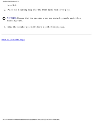 Page 160Speakers: Dell Inspiron 4150 
installed. 
2.  Place the mounting ring over the front palm-rest screw post. 
NOTICE: Ensure that the speaker wires are routed securely under their 
mounting clips. 
3.  Slide the speaker assembly down into the bottom case. 
Back to Contents Page
 
file:///F|/Service%20Manuals/Dell/Inspiron/4150/speakers.htm (6 of 6) \
[2/28/2004 7:29:49 AM] 